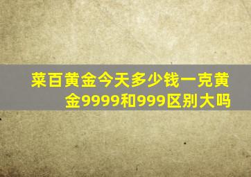 菜百黄金今天多少钱一克黄金9999和999区别大吗