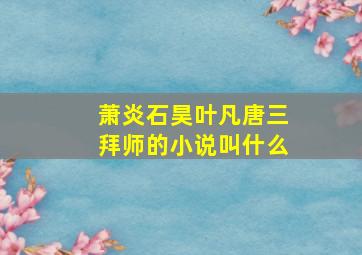 萧炎石昊叶凡唐三拜师的小说叫什么