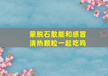 蒙脱石散能和感冒清热颗粒一起吃吗