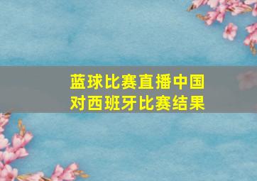 蓝球比赛直播中国对西班牙比赛结果