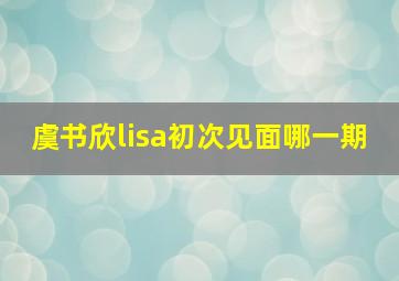 虞书欣lisa初次见面哪一期