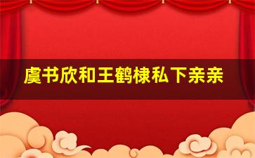 虞书欣和王鹤棣私下亲亲