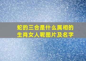 蛇的三合是什么属相的生肖女人呢图片及名字