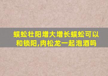 蜈蚣壮阳增大增长蜈蚣可以和锁阳,肉松龙一起泡酒吗