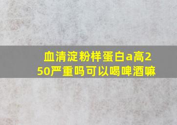 血清淀粉样蛋白a高250严重吗可以喝啤酒嘛