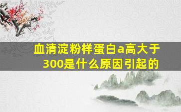 血清淀粉样蛋白a高大于300是什么原因引起的