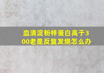 血清淀粉样蛋白高于300老是反复发烧怎么办