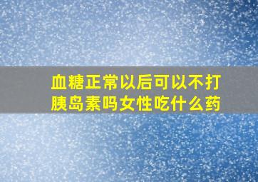 血糖正常以后可以不打胰岛素吗女性吃什么药