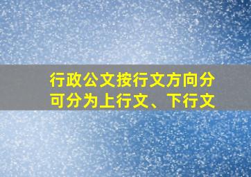 行政公文按行文方向分可分为上行文、下行文