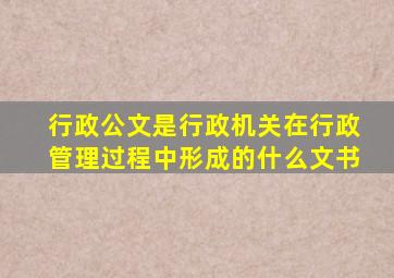 行政公文是行政机关在行政管理过程中形成的什么文书