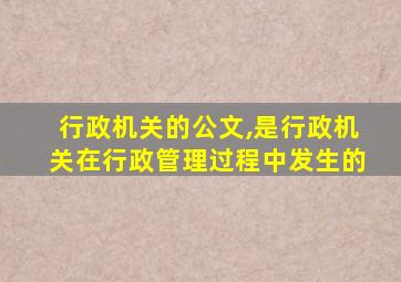 行政机关的公文,是行政机关在行政管理过程中发生的