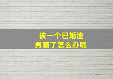 被一个已婚渣男骗了怎么办呢