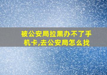 被公安局拉黑办不了手机卡,去公安局怎么找