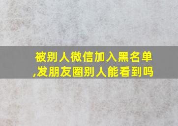 被别人微信加入黑名单,发朋友圈别人能看到吗