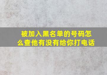 被加入黑名单的号码怎么查他有没有给你打电话