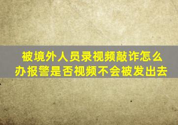 被境外人员录视频敲诈怎么办报警是否视频不会被发出去