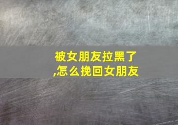 被女朋友拉黑了,怎么挽回女朋友