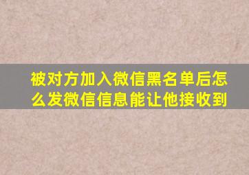 被对方加入微信黑名单后怎么发微信信息能让他接收到