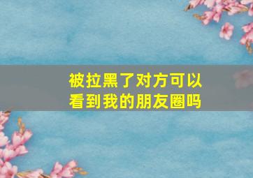 被拉黑了对方可以看到我的朋友圈吗