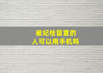 被纪检留置的人可以用手机吗