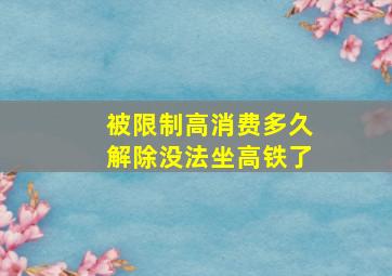 被限制高消费多久解除没法坐高铁了