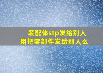 装配体stp发给别人用把零部件发给别人么