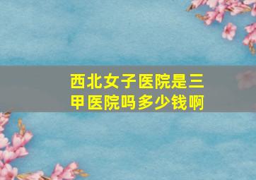 西北女子医院是三甲医院吗多少钱啊