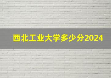 西北工业大学多少分2024