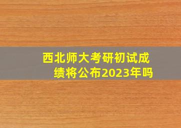 西北师大考研初试成绩将公布2023年吗