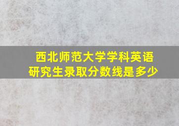 西北师范大学学科英语研究生录取分数线是多少