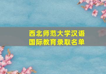 西北师范大学汉语国际教育录取名单