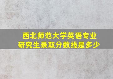 西北师范大学英语专业研究生录取分数线是多少