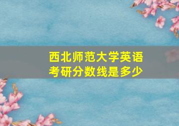 西北师范大学英语考研分数线是多少