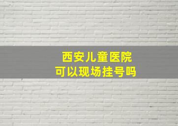 西安儿童医院可以现场挂号吗