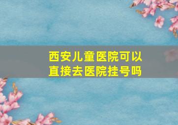 西安儿童医院可以直接去医院挂号吗