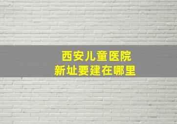 西安儿童医院新址要建在哪里