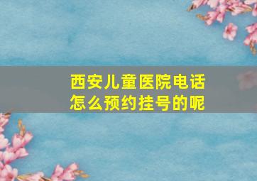 西安儿童医院电话怎么预约挂号的呢