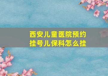 西安儿童医院预约挂号儿保科怎么挂