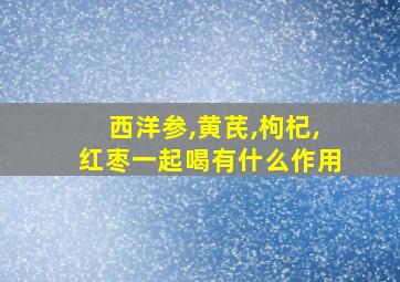 西洋参,黄芪,枸杞,红枣一起喝有什么作用