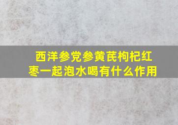 西洋参党参黄芪枸杞红枣一起泡水喝有什么作用