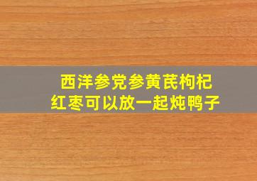 西洋参党参黄芪枸杞红枣可以放一起炖鸭子