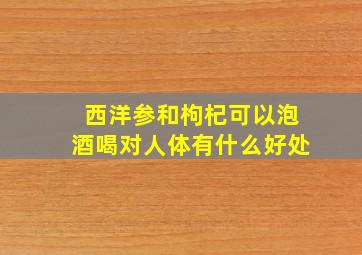 西洋参和枸杞可以泡酒喝对人体有什么好处