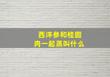 西洋参和桂圆肉一起蒸叫什么