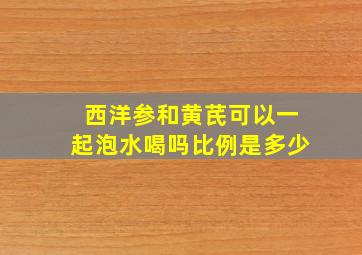 西洋参和黄芪可以一起泡水喝吗比例是多少