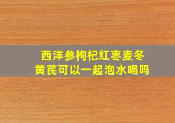 西洋参枸杞红枣麦冬黄芪可以一起泡水喝吗