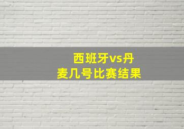 西班牙vs丹麦几号比赛结果