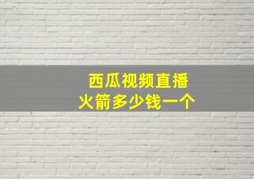 西瓜视频直播火箭多少钱一个