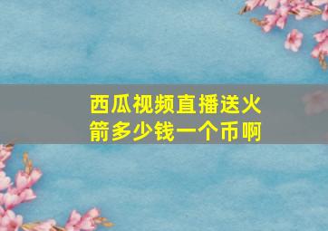 西瓜视频直播送火箭多少钱一个币啊