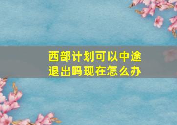 西部计划可以中途退出吗现在怎么办