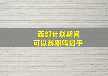 西部计划期间可以辞职吗知乎